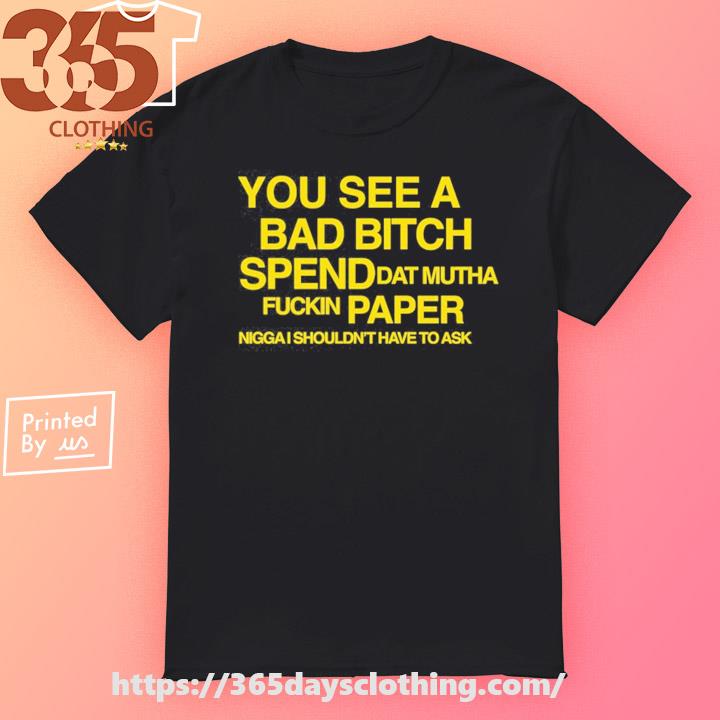 You See A Bad Bitch Spend Dat Mutha Fuckin Paper Nigga I Shouldn't Have To Ask T-shirt